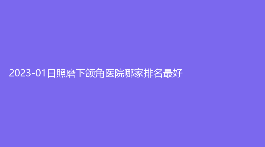 2023-01日照磨下頜角醫(yī)院哪家排名好？賽特診所、爍美診所、美林苑等機(jī)構(gòu)哪家醫(yī)生有責(zé)任心？