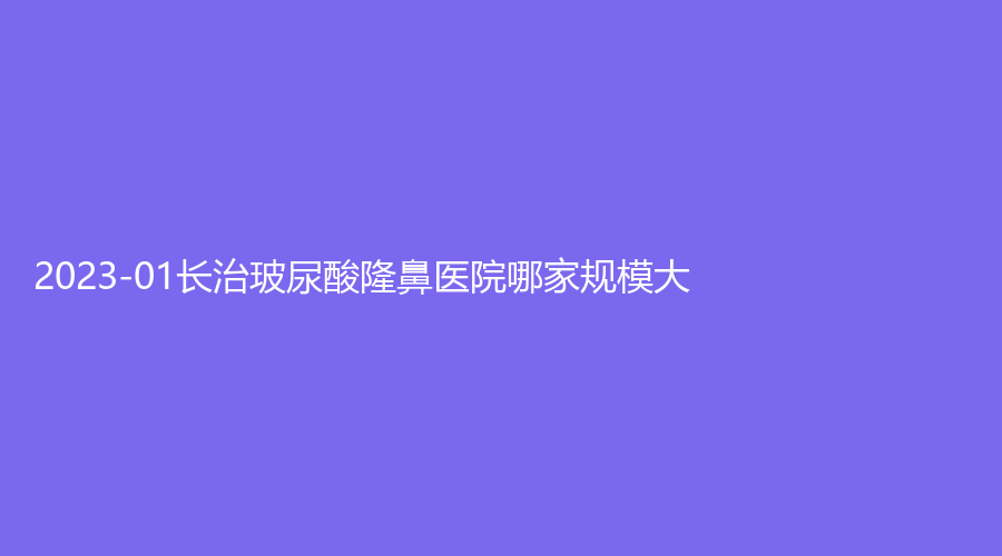 2023-01長(zhǎng)治玻尿酸隆鼻醫(yī)院哪家規(guī)模大？