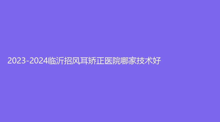 2023-2024臨沂招風(fēng)耳矯正醫(yī)院哪家技術(shù)好？