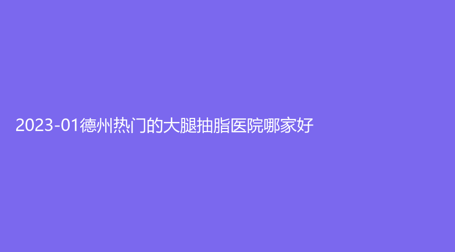 2023-01德州熱門的大腿抽脂醫(yī)院哪家好？市第二人民醫(yī)院燒傷科、市陵城區(qū)中醫(yī)院科、百佳婦嬰醫(yī)院科等機(jī)構(gòu)不負(fù)眾望！