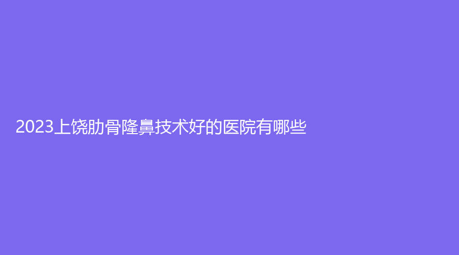 2023上饒肋骨隆鼻技術(shù)好的醫(yī)院有哪些？