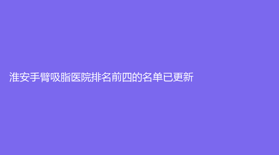 淮安手臂吸脂醫(yī)院排名前四的名單已更新！蘇美爾、市第二人民醫(yī)院燒傷科、第一人民醫(yī)院科等機構(gòu)登頂前五！