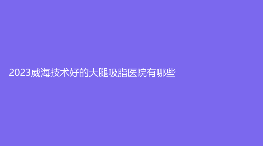 2023威海技術好的大腿吸脂醫(yī)院有哪些？金政華中心、新氧慕診所、艾臻診所等機構哪家好？