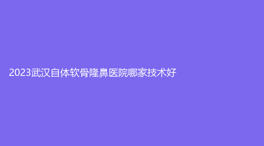 2023武漢自體軟骨隆鼻醫(yī)院哪家技術(shù)好？