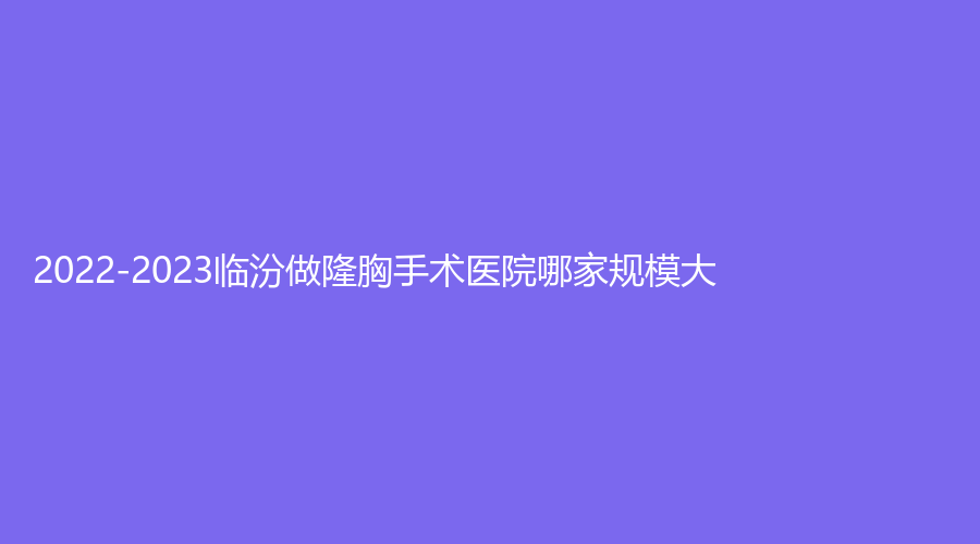 2022-2023臨汾做隆胸手術(shù)醫(yī)院哪家規(guī)模大？