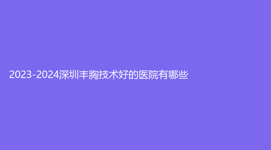 2023-2024深圳豐胸技術好的醫(yī)院有哪些？歐亞美、玖媄薈、芳華診所等機構哪家醫(yī)生專業(yè)？