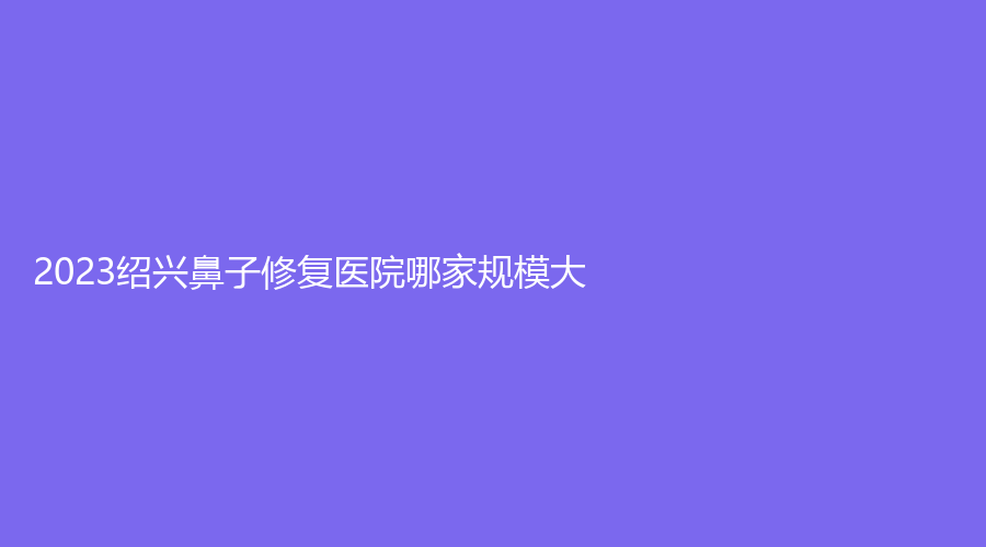 2023紹興鼻子修復(fù)醫(yī)院哪家規(guī)模大？瑞金醫(yī)院中心、歆菲診所、施美爾等機構(gòu)哪個專業(yè)？