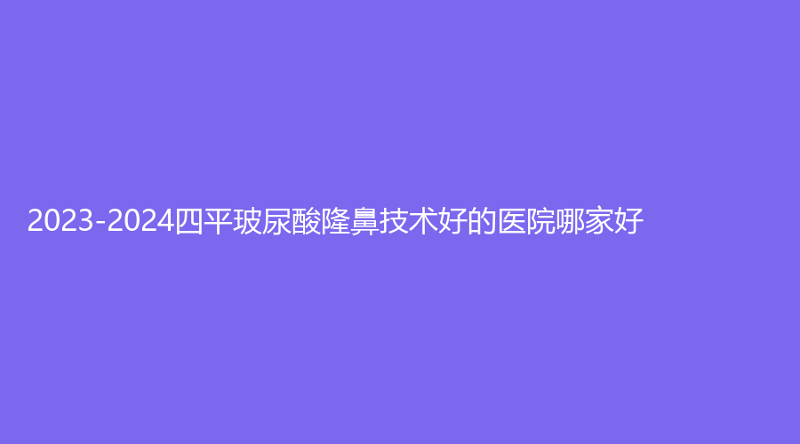 2023-2024四平玻尿酸隆鼻技術(shù)好的醫(yī)院哪家好？市中心醫(yī)院外科、金諾診所、美督診所等機構(gòu)哪個便宜？