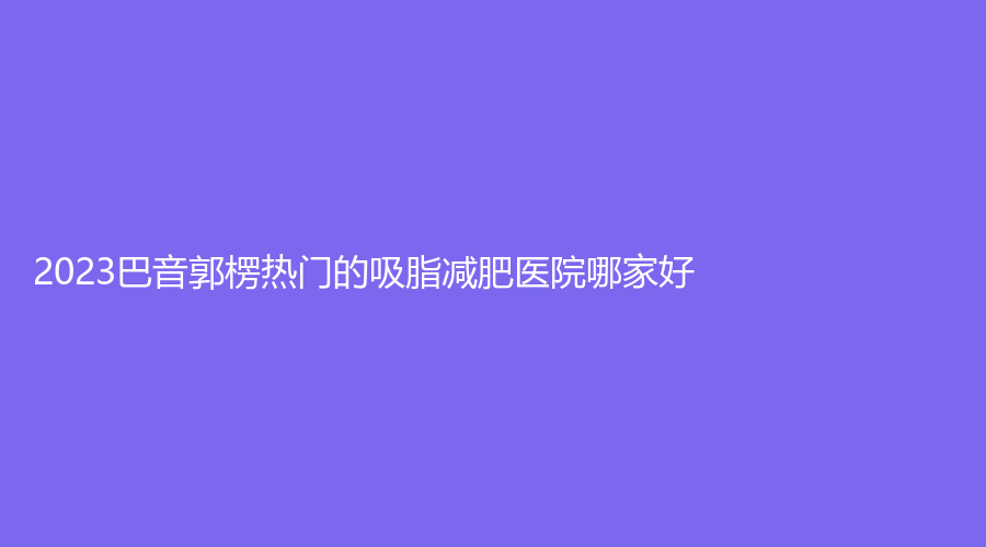 2023巴音郭楞熱門的吸脂減肥醫(yī)院哪家好？庫爾勒碧洛迪絲、庫爾勒王愛玲外科診所、巴州康之暉等機構(gòu)哪家價格低？