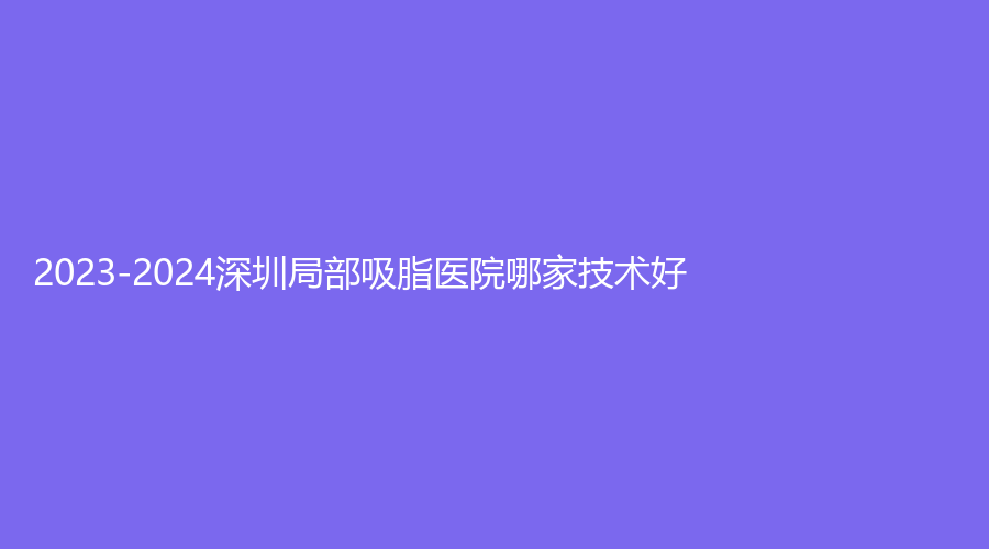 2023-2024深圳局部吸脂醫(yī)院哪家技術好？