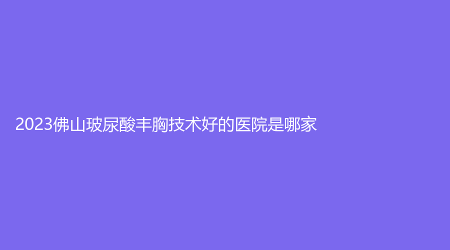 2023佛山玻尿酸豐胸技術(shù)好的醫(yī)院是哪家？顏植、維亞、匯美悅診所等機(jī)構(gòu)不負(fù)眾望！