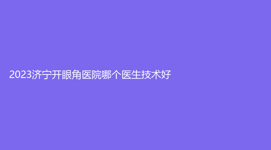 2023濟(jì)寧開眼角醫(yī)院哪個(gè)醫(yī)生技術(shù)好？鄒城市人民醫(yī)院外科、素顏診所、市第二人民醫(yī)院外科等機(jī)構(gòu)哪家便宜？
