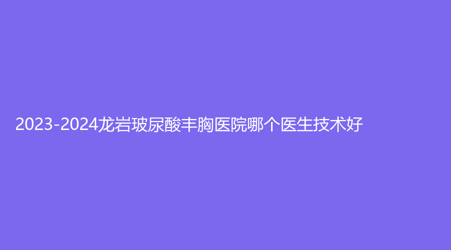 2023-2024龍巖玻尿酸豐胸醫(yī)院哪個醫(yī)生技術(shù)好？人民醫(yī)院燒傷科、素構(gòu)、牡丹婦產(chǎn)醫(yī)院中心等機構(gòu)哪家技術(shù)好？