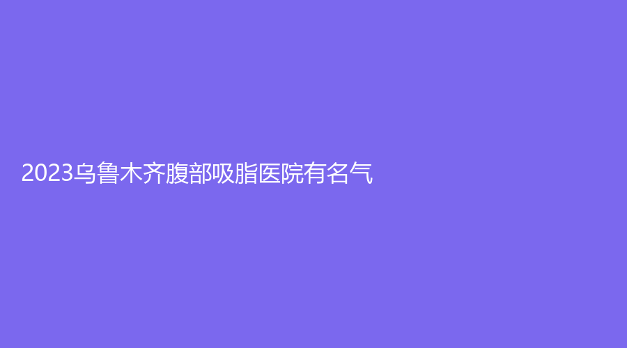 2023烏魯木齊腹部吸脂醫(yī)院有名氣？