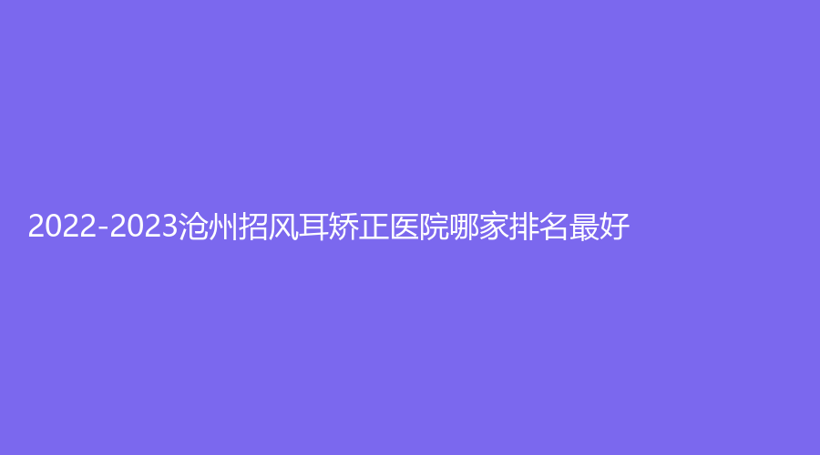 2022-2023滄州招風(fēng)耳矯正醫(yī)院哪家排名好？韓博仕診所、靜港診所、安妮芭莎診所等機(jī)構(gòu)哪家費(fèi)用低？
