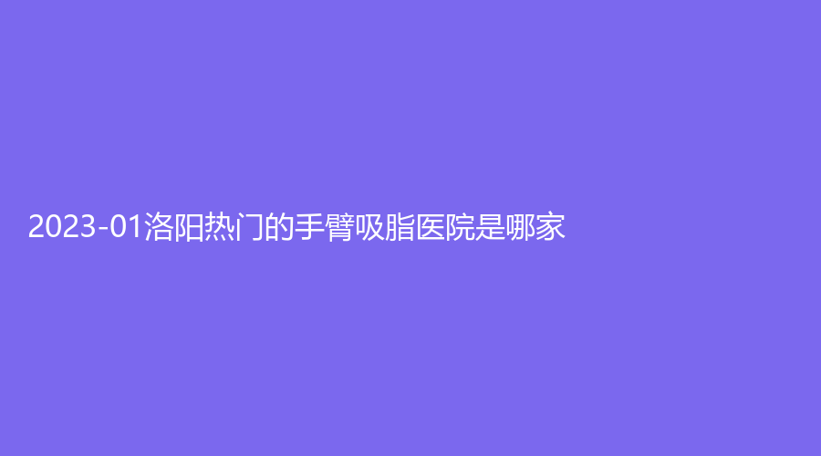 2023-01洛陽熱門的手臂吸脂醫(yī)院是哪家？張小熊診所、雅美嘉、頤美等機(jī)構(gòu)哪家醫(yī)生專業(yè)？