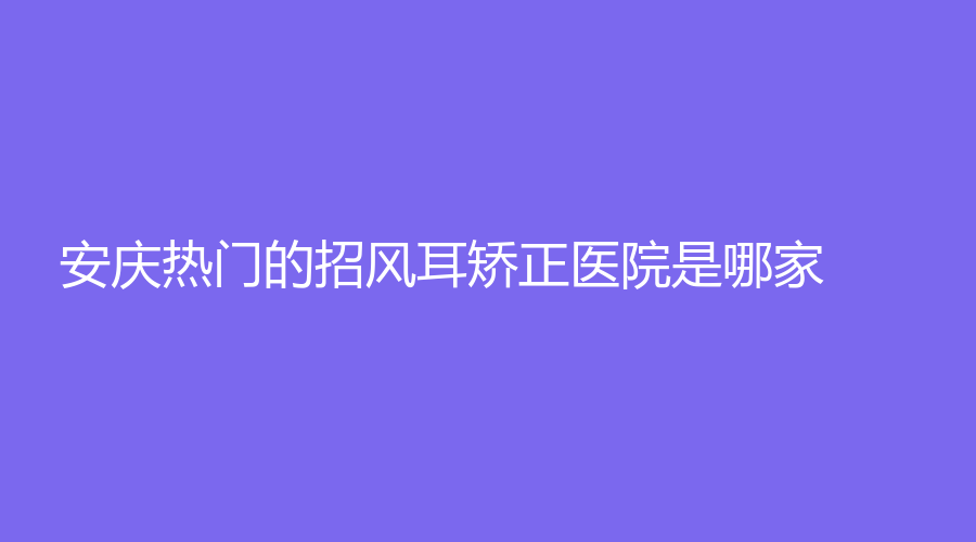 安慶熱門的招風(fēng)耳矯正醫(yī)院是哪家？