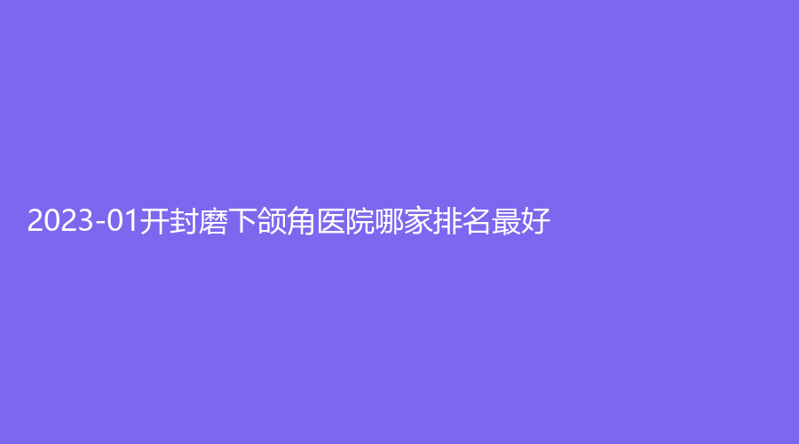 2023-01開封磨下頜角醫(yī)院哪家排名好？市鼓樓醫(yī)院中心、華億、河南大學(xué)第一附屬醫(yī)院科等機(jī)構(gòu)哪家好？