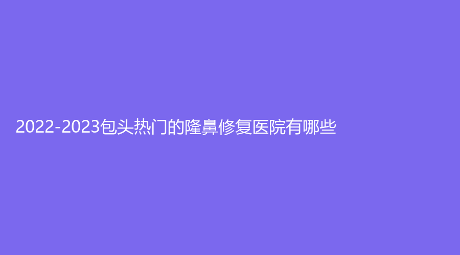 2022-2023包頭熱門(mén)的隆鼻修復(fù)醫(yī)院有哪些？