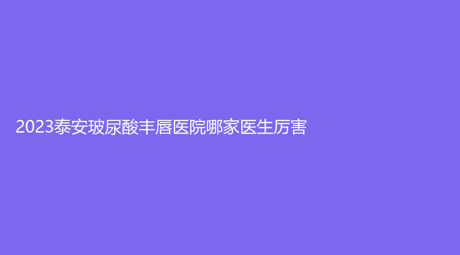 2023泰安玻尿酸豐唇醫(yī)院哪家醫(yī)生厲害？