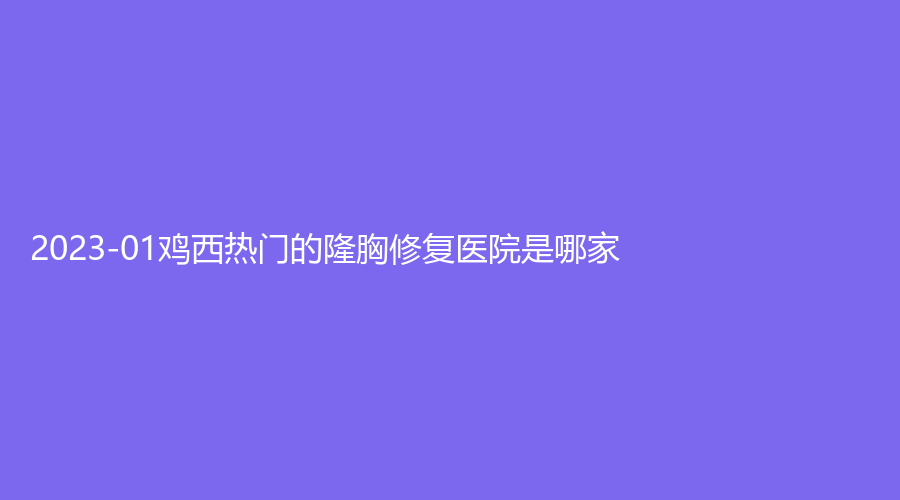 2023-01雞西熱門的隆胸修復(fù)醫(yī)院是哪家？