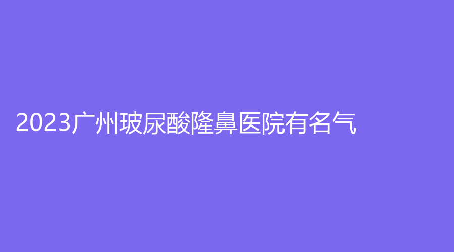 2023廣州玻尿酸隆鼻醫(yī)院有名氣？天美新生、遠(yuǎn)東、即美光殿等機(jī)構(gòu)不負(fù)眾望！
