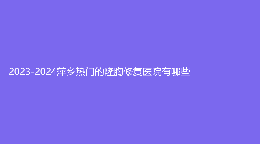 2023-2024萍鄉(xiāng)熱門的隆胸修復(fù)醫(yī)院有哪些？