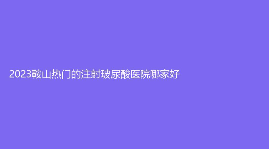 2023鞍山熱門的注射玻尿酸醫(yī)院哪家好？