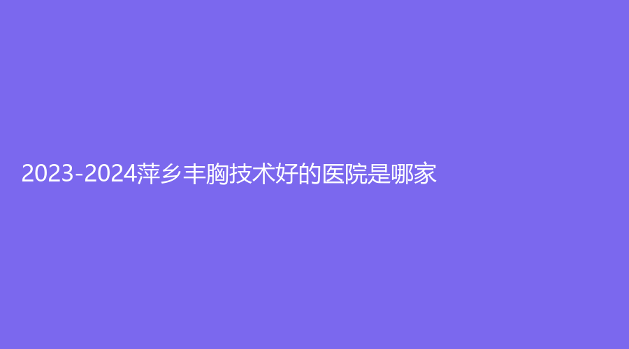 2023-2024萍鄉(xiāng)豐胸技術好的醫(yī)院是哪家？百麗恒診所、麗芙、天姿診所等機構哪家靠譜？