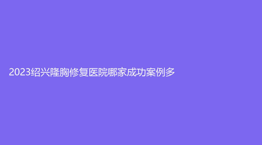 2023紹興隆胸修復(fù)醫(yī)院哪家成功案例多？
