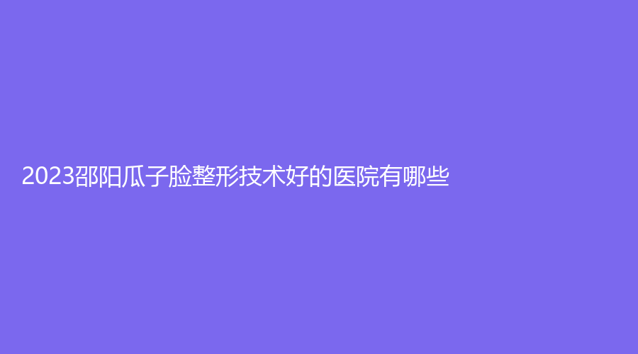 2023邵陽瓜子臉整形技術(shù)好的醫(yī)院有哪些？
