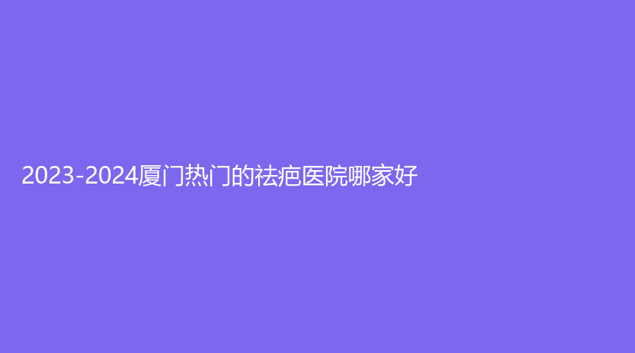 2023-2024廈門熱門的祛疤醫(yī)院哪家好？