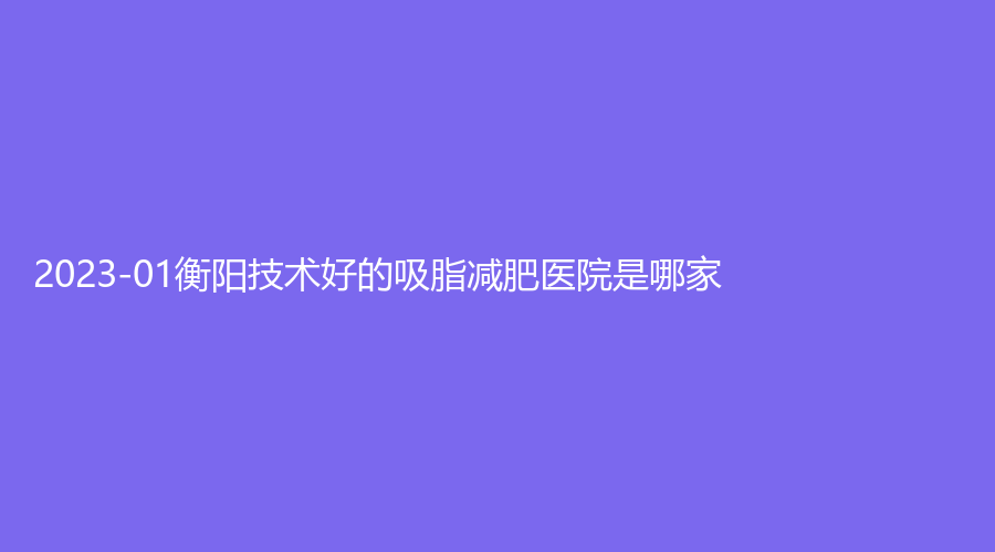 2023-01衡陽技術(shù)好的吸脂減肥醫(yī)院是哪家？微美診所、婉媄伊思雅、市中心醫(yī)院
