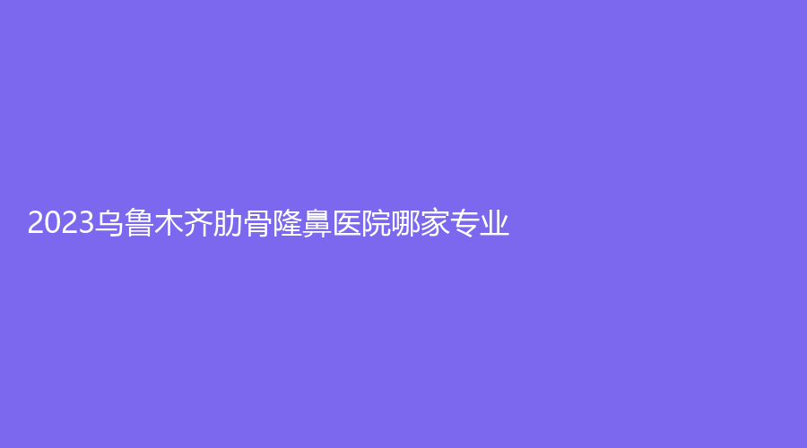 2023烏魯木齊肋骨隆鼻醫(yī)院哪家專業(yè)？