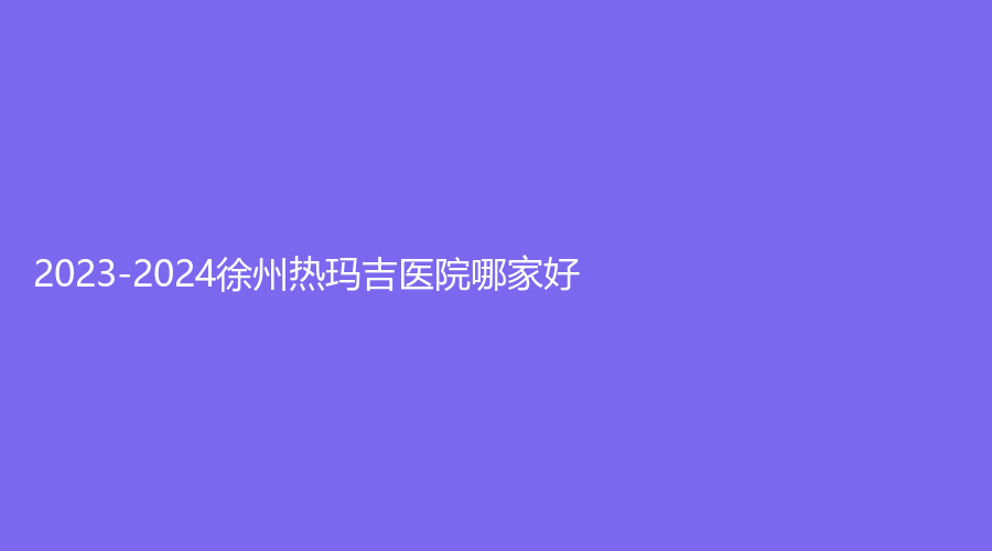 2023-2024徐州熱瑪吉醫(yī)院哪家好？