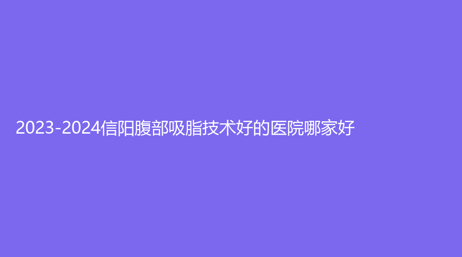 2023-2024信陽腹部吸脂技術(shù)好的醫(yī)院哪家好？