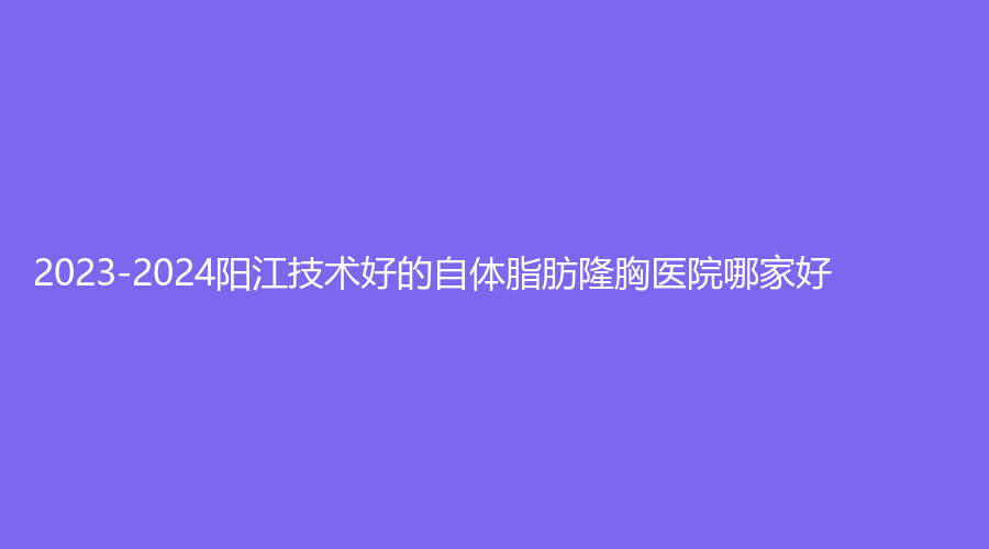 2023-2024陽江技術好的自體脂肪隆胸醫(yī)院哪家好？安琪兒婦產醫(yī)院科、洛美、臻美診所等機構哪個專業(yè)？