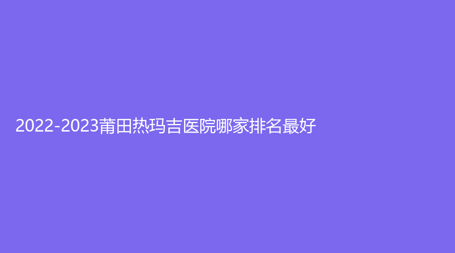 2022-2023莆田熱瑪吉醫(yī)院哪家排名好？
