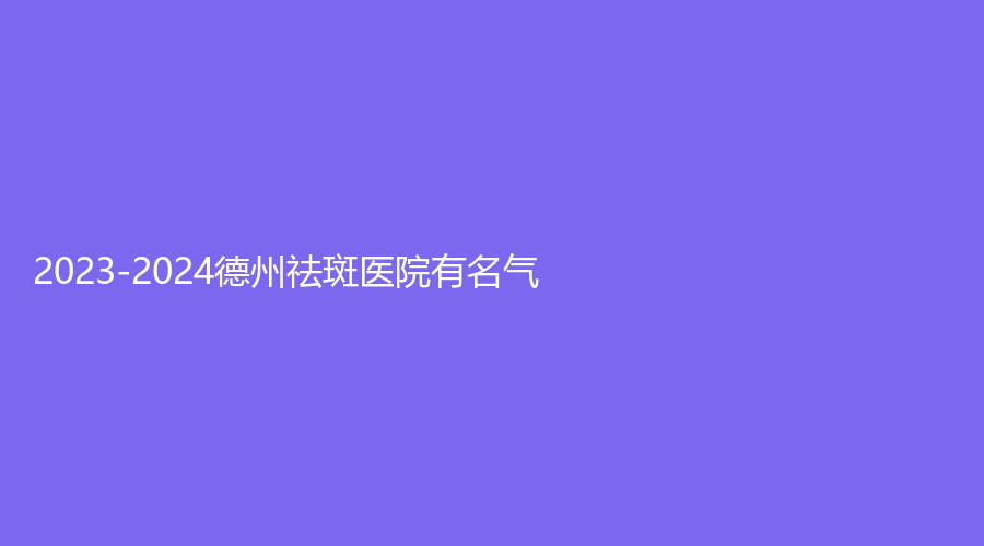 2023-2024德州祛斑醫(yī)院有名氣？京城醫(yī)院科、市第二人民醫(yī)院燒傷科、美熙診所等機構(gòu)哪家靠譜？