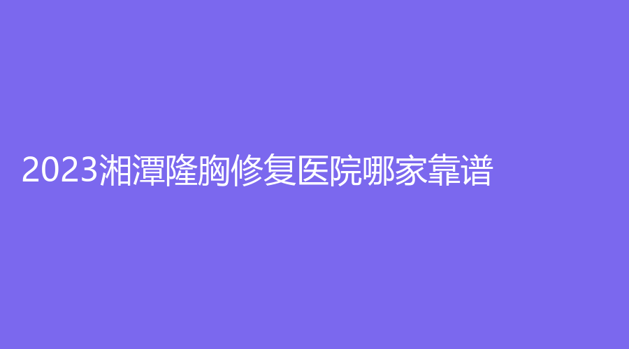 2023湘潭隆胸修復(fù)醫(yī)院哪家靠譜？第二人民醫(yī)院醫(yī)學(xué)科、美顏診所、愛爾仁和醫(yī)院中心等機(jī)構(gòu)哪家醫(yī)生有責(zé)任心？