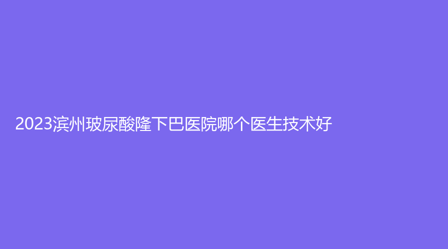 2023濱州玻尿酸隆下巴醫(yī)院哪個醫(yī)生技術(shù)好？