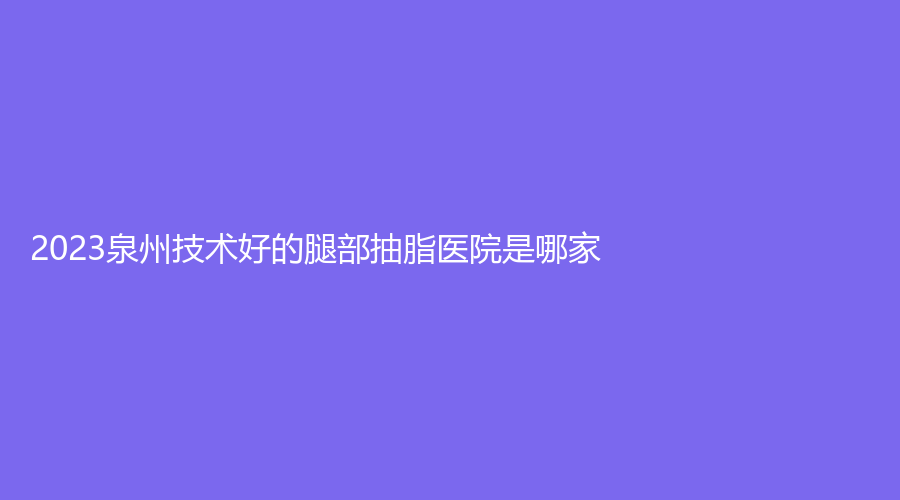 2023泉州技術好的腿部抽脂醫(yī)院是哪家？