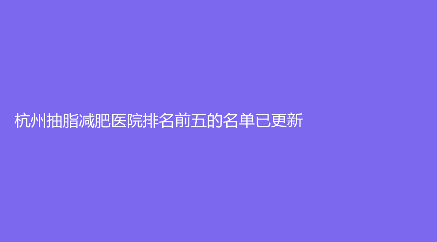 杭州抽脂減肥醫(yī)院排名前五的名單已更新！顏鑒、臻妍頌、菁華婦兒醫(yī)院科等機構(gòu)哪個案例多？