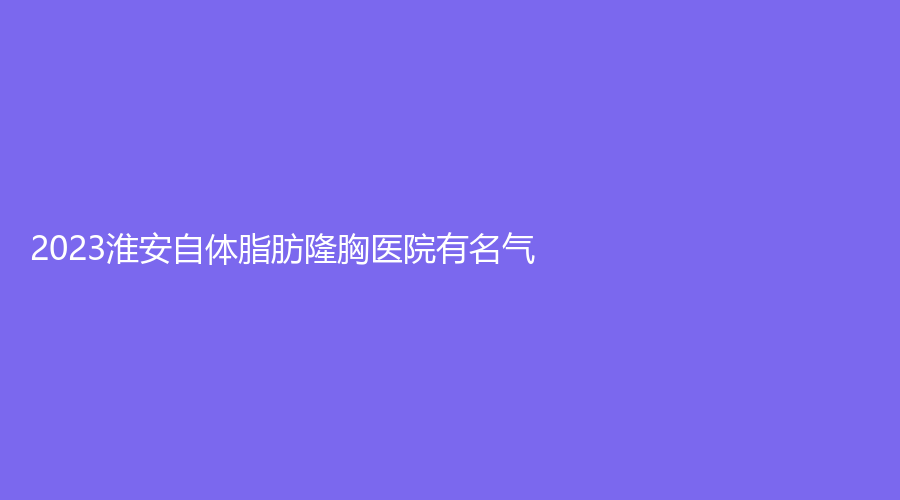 2023淮安自體脂肪隆胸醫(yī)院有名氣？