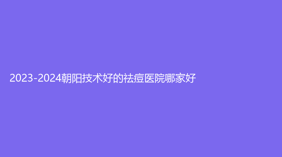 2023-2024朝陽技術好的祛痘醫(yī)院哪家好？市第二醫(yī)院科、建凌診所、歐典等機構哪家更專業(yè)？