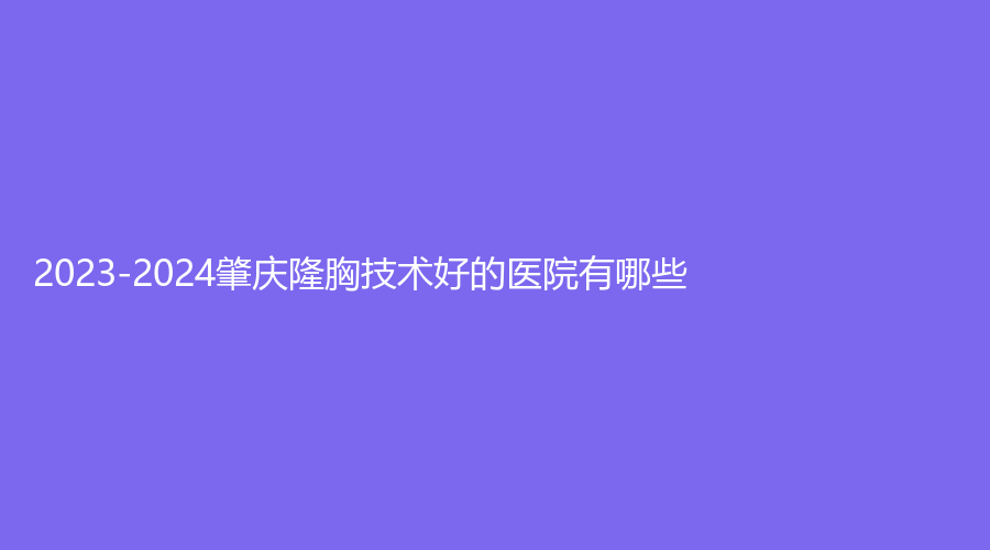 2023-2024肇慶隆胸技術(shù)好的醫(yī)院有哪些？駿辰素妍、艾美、西江醫(yī)院科等機(jī)構(gòu)倍受青睞！