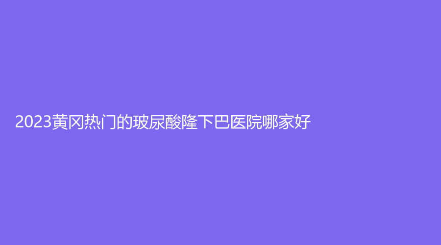 2023黃岡熱門的玻尿酸隆下巴醫(yī)院哪家好？市中醫(yī)醫(yī)院燒傷科、韓美診所、美嘉等機(jī)構(gòu)哪家醫(yī)生專業(yè)？