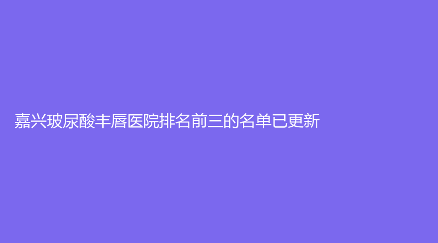 嘉興玻尿酸豐唇醫(yī)院排名前三的名單已更新！海寧市人民醫(yī)院科、微美、鑫伊妍等機(jī)構(gòu)哪家更專業(yè)？