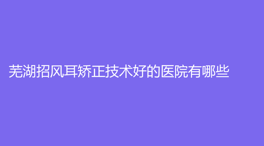 蕪湖招風(fēng)耳矯正技術(shù)好的醫(yī)院有哪些？新偶像蔻薇、昊陽、壹加壹等機(jī)構(gòu)哪個便宜？