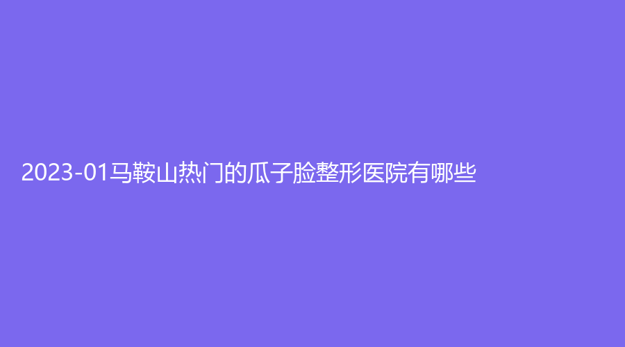 2023-01馬鞍山熱門的瓜子臉整形醫(yī)院有哪些？人民醫(yī)院醫(yī)學科、郁美診所、容妍診所等機構(gòu)不負眾望！